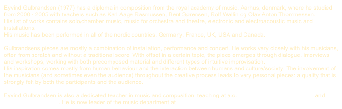 Eyvind Gulbrandsen (1977) has a diploma in composition from the royal academy of music, Aarhus, denmark, where he studied from 2000 - 2005 with teachers such as Karl Aage Rasmussen, Bent Sørensen, Rolf Wallin og Olav Anton Thommessen. 
His list of works contains solo/chamber music, music for orchestra and theatre, electronic and electroacoustic music and installations. 
His music has been performed in all of the nordic countries, Germany, France, UK, USA and Canada.

Gulbrandsens pieces are mostly a combination of installation, performance and concert. He works very closely with his musicians, often from scratch and without a traditional score. With offset in a certain topic, the piece emerges through dialogue, interviews and workshops, working with both precomposed material and different types of intuitive improvisation. 
His inspiration comes mostly from human behaviour and the interaction between humans and culture/society. The involvement of the musicians (and sometimes even the audience) throughout the creative process leads to very personal pieces: a quality that is strongly felt by both the participants and the audience. 

Eyvind Gulbrandsen is also a dedicated teacher in music and composition, teaching at a.o. Sonic College, Ærø Højskole and Engelsholm Højskole. He is now leader of the music department at Brandbjerg Højskole.