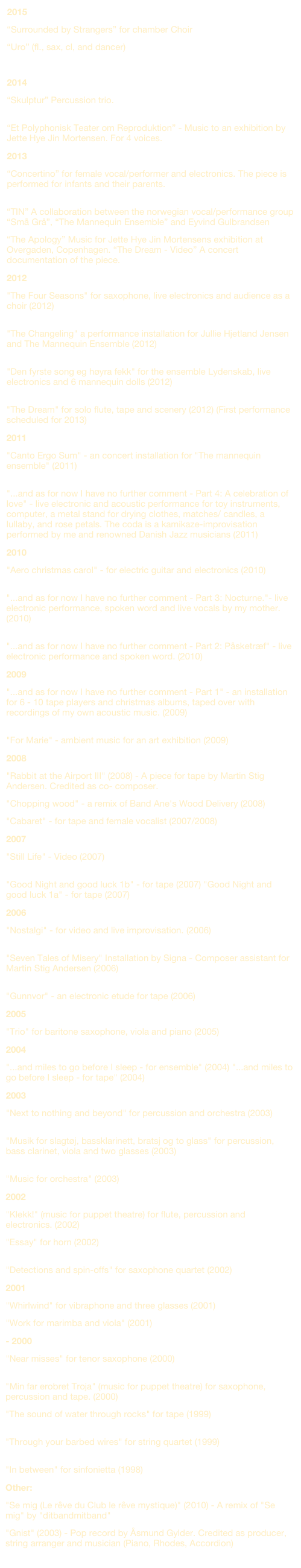 2015
“Surrounded by Strangers” for chamber Choir
“Uro” (fl., sax, cl, and dancer)
“Vandrehistorier - Landsbyen som scene”
2014
“Skulptur” Percussion trio. 
“Et Polyphonisk Teater om Reproduktion” - Music to an exhibition by Jette Hye Jin Mortensen. For 4 voices.
2013
“Concertino” for female vocal/performer and electronics. The piece is performed for infants and their parents. 
“TIN” A collaboration between the norwegian vocal/performance group “Små Grå”, “The Mannequin Ensemble” and Eyvind Gulbrandsen
“The Apology” Music for Jette Hye Jin Mortensens exhibition at Overgaden, Copenhagen. “The Dream - Video” A concert documentation of the piece.
2012
"The Four Seasons" for saxophone, live electronics and audience as a choir (2012) 
"The Changeling" a performance installation for Jullie Hjetland Jensen and The Mannequin Ensemble (2012) 
"Den fyrste song eg høyra fekk" for the ensemble Lydenskab, live electronics and 6 mannequin dolls (2012) 
"The Dream" for solo flute, tape and scenery (2012) (First performance scheduled for 2013)
2011
"Canto Ergo Sum" - an concert installation for "The mannequin ensemble" (2011) 
"...and as for now I have no further comment - Part 4: A celebration of love" - live electronic and acoustic performance for toy instruments, computer, a metal stand for drying clothes, matches/ candles, a lullaby, and rose petals. The coda is a kamikaze-improvisation performed by me and renowned Danish Jazz musicians (2011)
2010
"Aero christmas carol" - for electric guitar and electronics (2010) 
"...and as for now I have no further comment - Part 3: Nocturne."- live electronic performance, spoken word and live vocals by my mother. (2010) 
"...and as for now I have no further comment - Part 2: Påsketræf" - live electronic performance and spoken word. (2010)
2009
"...and as for now I have no further comment - Part 1" - an installation for 6 - 10 tape players and christmas albums, taped over with recordings of my own acoustic music. (2009) 
"For Marie" - ambient music for an art exhibition (2009)
2008
"Rabbit at the Airport III" (2008) - A piece for tape by Martin Stig Andersen. Credited as co- composer.
"Chopping wood" - a remix of Band Ane's Wood Delivery (2008) 
"Cabaret" - for tape and female vocalist (2007/2008)
2007
"Still Life" - Video (2007)
 "Good Night and good luck 1b" - for tape (2007) "Good Night and good luck 1a" - for tape (2007)
2006
"Nostalgi" - for video and live improvisation. (2006) 
"Seven Tales of Misery" Installation by Signa - Composer assistant for Martin Stig Andersen (2006) 
"Gunnvor" - an electronic etude for tape (2006)
2005
"Trio" for baritone saxophone, viola and piano (2005)
2004
"...and miles to go before I sleep - for ensemble" (2004) "...and miles to go before I sleep - for tape" (2004)
2003
"Next to nothing and beyond" for percussion and orchestra (2003) 
"Musik for slagtøj, bassklarinett, bratsj og to glass" for percussion, bass clarinet, viola and two glasses (2003) 
"Music for orchestra" (2003)
2002
"Klekk!" (music for puppet theatre) for flute, percussion and electronics. (2002) 
"Essay" for horn (2002) 
"Detections and spin-offs" for saxophone quartet (2002)
2001
"Whirlwind" for vibraphone and three glasses (2001) 
"Work for marimba and viola" (2001)
- 2000
"Near misses" for tenor saxophone (2000) 
"Min far erobret Troja" (music for puppet theatre) for saxophone, percussion and tape. (2000) 
"The sound of water through rocks" for tape (1999) 
"Through your barbed wires" for string quartet (1999) 
"In between" for sinfonietta (1998)
Other:
"Se mig (Le rêve du Club le rêve mystique)" (2010) - A remix of "Se mig" by "ditbandmitband" 
"Gnist" (2003) - Pop record by Åsmund Gylder. Credited as producer, string arranger and musician (Piano, Rhodes, Accordion)
