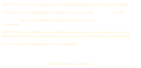 SKULPTUR (2014 ) is basically some instruments/constructions I've made in metal. 

Furthermore it is a collaboration between the percussion trio PINQUINS and me.

PINQUINS are three wonderful musicians from Oslo, Norway. 
I love them.

SKULPTUR is an attitude, a sense of form and expression, a free space, a feeling, a playground with room for exploration, a faint memory and something in development.

It is the result of a meeting and mutual inspiration.




Click the pic to see a video: